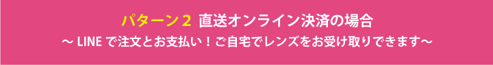 パターン２ 直送オンライン決済の場合 ～LINEで注文とお支払い！ご自宅でレンズをお受け取りできます